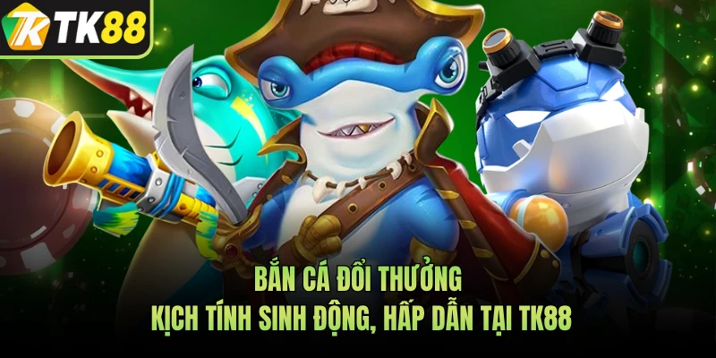 Bắn Cá Đổi Thưởng Kịch Tính Sinh Động, Hấp Dẫn Tại TK88